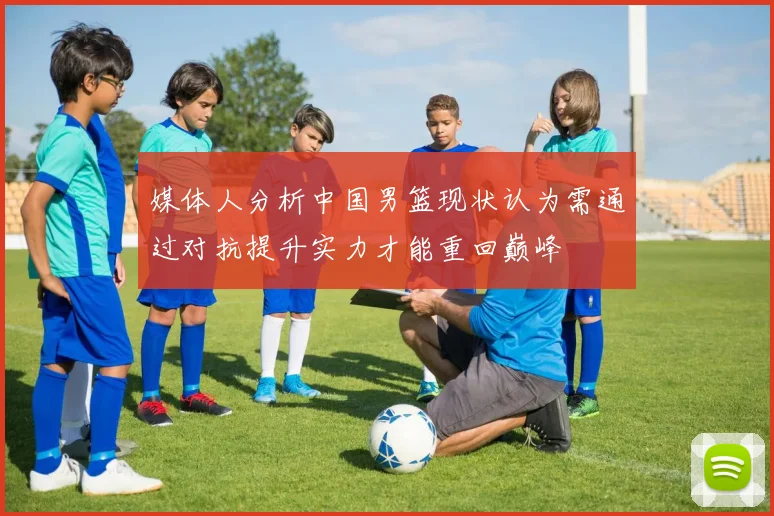 媒体人分析中国男篮现状认为需通过对抗提升实力才能重回巅峰