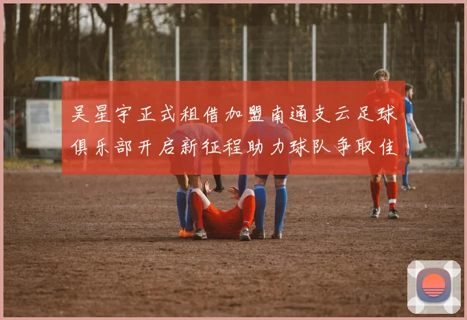 吴星宇正式租借加盟南通支云足球俱乐部开启新征程助力球队争取佳绩