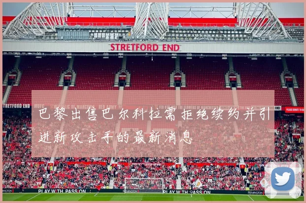 巴黎出售巴尔科拉需拒绝续约并引进新攻击手的最新消息