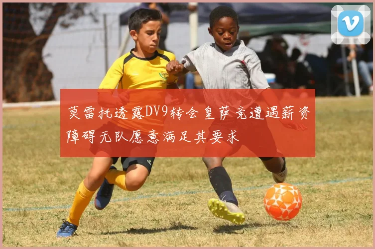 莫雷托透露DV9转会皇萨竞遭遇薪资障碍无队愿意满足其要求