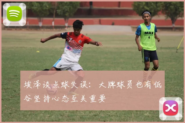 埃泽谈点球失误：大牌球员也有低谷坚持心态至关重要