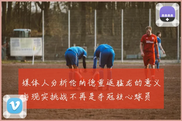 媒体人分析伦纳德重返猛龙的意义与现实挑战不再是夺冠核心球员