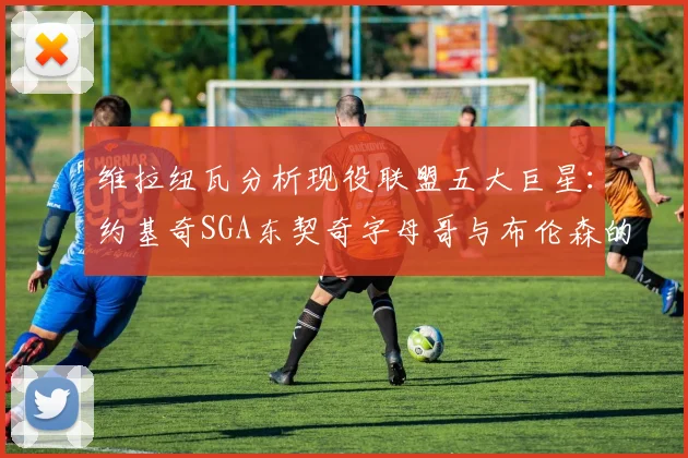 维拉纽瓦分析现役联盟五大巨星：约基奇SGA东契奇字母哥与布伦森的表现与影响
