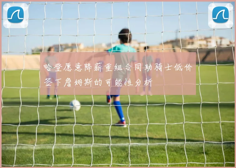 哈登愿意降薪重组合同助骑士低价签下詹姆斯的可能性分析