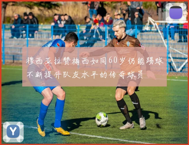 穆西亚拉赞梅西如同60岁仍能踢球不断提升队友水平的传奇球员