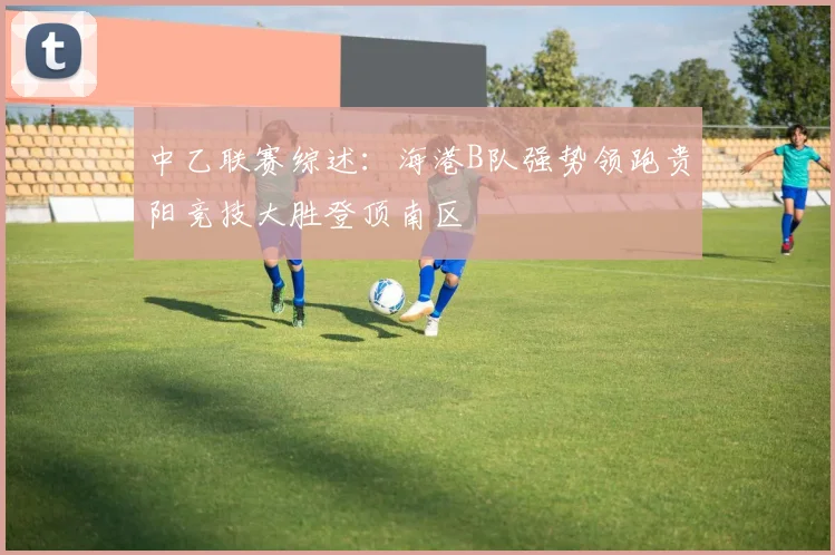 中乙联赛综述：海港B队强势领跑贵阳竞技大胜登顶南区