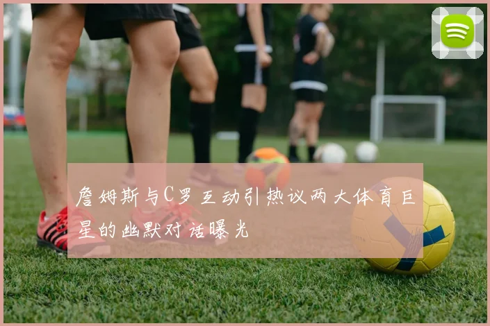 詹姆斯与C罗互动引热议两大体育巨星的幽默对话曝光