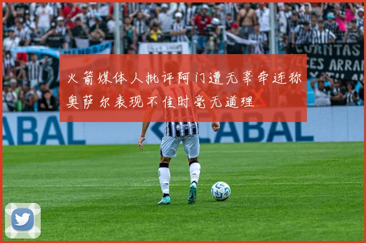 火箭媒体人批评阿门遭无辜牵连称奥萨尔表现不佳时毫无道理